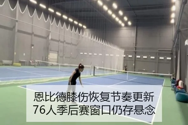恩比德膝伤恢复节奏更新 76人季后赛窗口仍存悬念