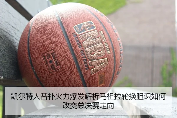 凯尔特人替补火力爆发解析马祖拉轮换胆识如何改变总决赛走向